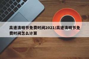 高速清明节免费时间2021/高速清明节免费时间怎么计算