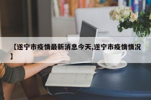 【遂宁市疫情最新消息今天,遂宁市疫情情况】