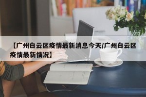 【广州白云区疫情最新消息今天/广州白云区疫情最新情况】