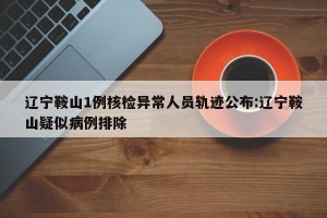 辽宁鞍山1例核检异常人员轨迹公布:辽宁鞍山疑似病例排除