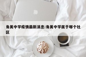 角美中学疫情最新消息:角美中学属于哪个社区