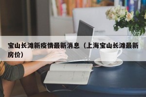 宝山长滩新疫情最新消息（上海宝山长滩最新房价）