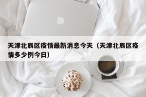 天津北辰区疫情最新消息今天（天津北辰区疫情多少例今日）