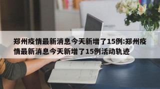 郑州疫情最新消息今天新增了15例:郑州疫情最新消息今天新增了15例活动轨迹