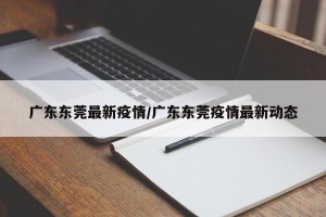 广东东莞最新疫情/广东东莞疫情最新动态