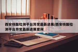 西安核酸检测平台异常最新进展/西安核酸检测平台异常最新进展查询