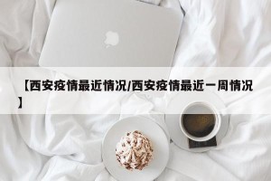 【西安疫情最近情况/西安疫情最近一周情况】