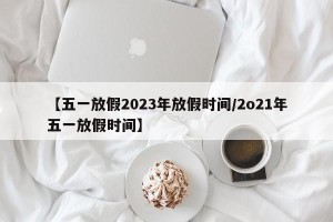 【五一放假2023年放假时间/2o21年五一放假时间】