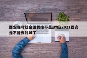 西安临时社会面管控不是封城/2021西安是不是要封城了