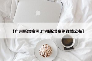 【广州新增病例,广州新增病例详情公布】