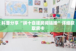 科普分享“拼十自建房间链接”详细获取房卡