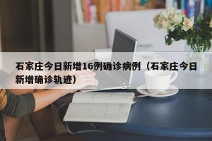 石家庄今日新增16例确诊病例（石家庄今日新增确诊轨迹）