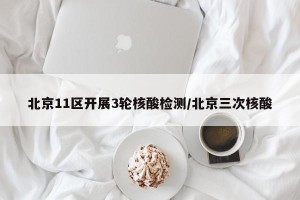 北京11区开展3轮核酸检测/北京三次核酸