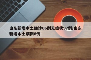 山东新增本土确诊66例无症状97例/山东新增本土病例6例