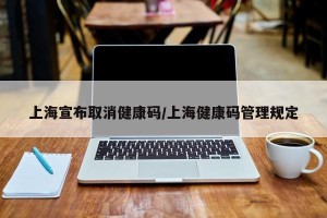 上海宣布取消健康码/上海健康码管理规定
