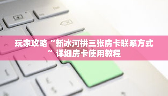 玩家攻略“新冰河拼三张房卡联系方式”详细房卡使用教程